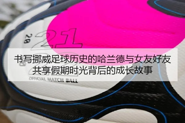 书写挪威足球历史的哈兰德与女友好友共享假期时光背后的成长故事