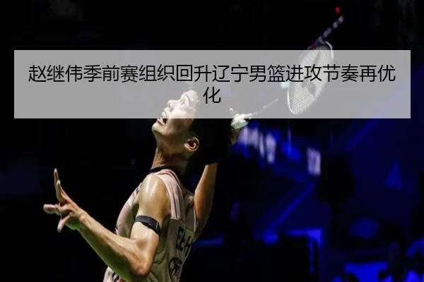 赵继伟季前赛组织回升辽宁男篮进攻节奏再优化